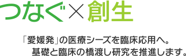 つなぐ×創生　「愛媛発」の医療シーズを臨床応用へ。基礎と臨床の橋渡し研究を推進します。