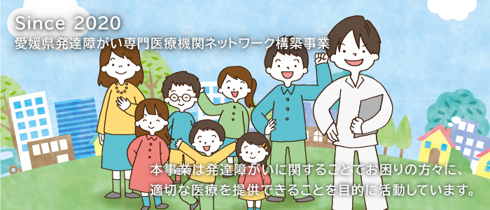 Since 2020 愛媛県発達障がい専門医療機関ネットワーク構築事業 本事業は発達障がいに関することでお困りの方々に、適切な医療を速やかに提供できることを目的に活動しています