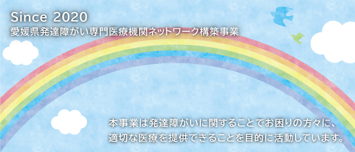 Since 2020 愛媛県発達障がい専門医療機関ネットワーク構築事業 本事業は発達障がいに関することでお困りの方々に、適切な医療を速やかに提供できることを目的に活動しています