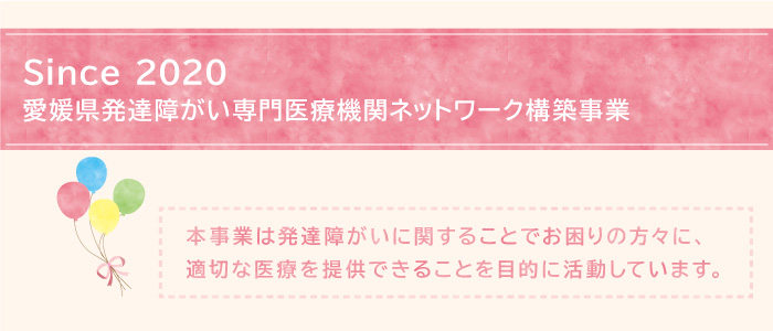 Since 2020 愛媛県発達障がい専門医療機関ネットワーク構築事業 本事業は発達障がいに関することでお困りの方々に、適切な医療を速やかに提供できることを目的に活動しています
