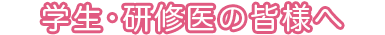 学生・研修医の皆様へ