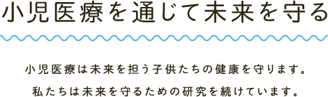 小児医療を通じて未来を守る 小児医療は未来を担う子供たちの健康を守ります。私たちは未来を守るための研究を続けています。