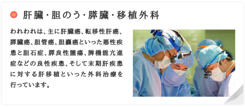 肝臓・胆のう・膵臓・移植外科　われわれは、主に肝臓癌、転移性肝癌、膵臓癌、胆管癌、胆嚢癌といった悪性疾患と胆石症、膵良性腫瘍、脾機能亢進症などの良性疾患、そして末期肝疾患に対する肝移植といった外科治療を行っています。