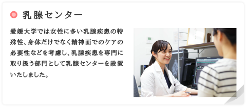 乳腺センター　愛媛大学では女性に多い乳腺疾患の特殊性、身体だけでなく精神面でのケアの必要性などを考慮し、乳腺疾患を専門に取り扱う部門として乳腺センターを設置いたしました。